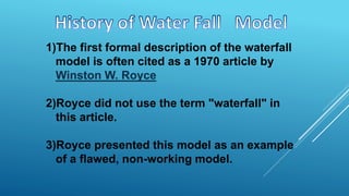 1)The first formal description of the waterfall
model is often cited as a 1970 article by
Winston W. Royce
2)Royce did not use the term "waterfall" in
this article.
3)Royce presented this model as an example
of a flawed, non-working model.
 