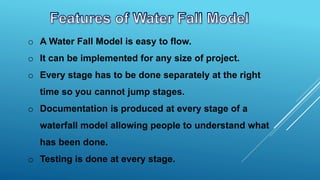 o A Water Fall Model is easy to flow.
o It can be implemented for any size of project.
o Every stage has to be done separately at the right
time so you cannot jump stages.
o Documentation is produced at every stage of a
waterfall model allowing people to understand what
has been done.
o Testing is done at every stage.
 