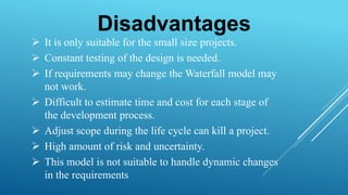 Disadvantages
 It is only suitable for the small size projects.
 Constant testing of the design is needed.
 If requirements may change the Waterfall model may
not work.
 Difficult to estimate time and cost for each stage of
the development process.
 Adjust scope during the life cycle can kill a project.
 High amount of risk and uncertainty.
 This model is not suitable to handle dynamic changes
in the requirements
 