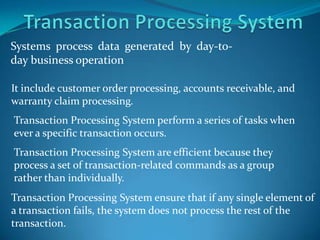 Systems process data generated by day-to-
day business operation

It include customer order processing, accounts receivable, and
warranty claim processing.
Transaction Processing System perform a series of tasks when
ever a specific transaction occurs.
Transaction Processing System are efficient because they
process a set of transaction-related commands as a group
rather than individually.
Transaction Processing System ensure that if any single element of
a transaction fails, the system does not process the rest of the
transaction.
 