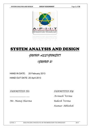 SYSTEM ANALYSIS AND DESIGN GROUP ASSIGNMENT Page 1 of 58
LEVEL 1 ASIA PACIFIC INSTITUTE OF INFORMATION TECHNOLOGY 2013
SYSTEM ANALYSIS AND DESIGN
GROUP ASSIGNMENT
(GROUP 2)
HAND IN DATE: 20 February 2013
HAND OUT DATE: 25 April 2013
SUBMITTED TO: SUBMITTED BY:
_______________ ___ Avinash Verma
Mr. Manoj Sharma Rakesh Verma
Kumar Abhishek
 