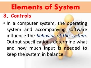 3. Controls 
•In a computer system, the operating system and accompanying software influence the behavior of the system. Output specifications determine what and how much input is needed to keep the system in balance. 
Elements of System  
