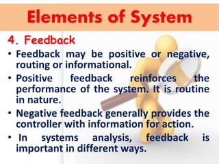 4. Feedback 
•Feedback may be positive or negative, routing or informational. 
•Positive feedback reinforces the performance of the system. It is routine in nature. 
•Negative feedback generally provides the controller with information for action. 
• In systems analysis, feedback is important in different ways. 
Elements of System  