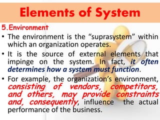 5.Environment 
•The environment is the “suprasystem” within which an organization operates. 
•It is the source of external elements that impinge on the system. In fact, it often determines how a system must function. 
•For example, the organization’s environment, consisting of vendors, competitors, and others, may provide constraints and, consequently, influence the actual performance of the business. 
Elements of System  