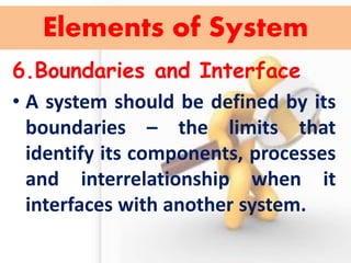 6.Boundaries and Interface 
•A system should be defined by its boundaries – the limits that identify its components, processes and interrelationship when it interfaces with another system. 
Elements of System  