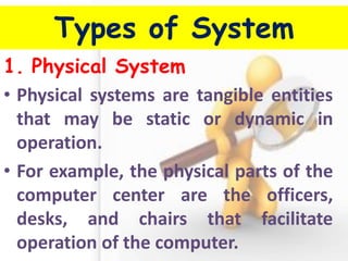 Types of System 
1.Physical System 
•Physical systems are tangible entities that may be static or dynamic in operation. 
•For example, the physical parts of the computer center are the officers, desks, and chairs that facilitate operation of the computer.  