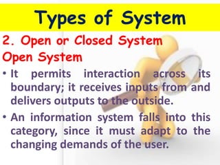 Types of System 
2. Open or Closed System 
Open System 
•It permits interaction across its boundary; it receives inputs from and delivers outputs to the outside. 
•An information system falls into this category, since it must adapt to the changing demands of the user.  