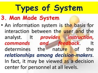 Types of System 
3. Man Made System 
•An information system is the basis for interaction between the user and the analyst. It provides instruction, commands and feedback. It determines the nature of the relationships among decision-makers. In fact, it may be viewed as a decision center for personnel at all levels.  