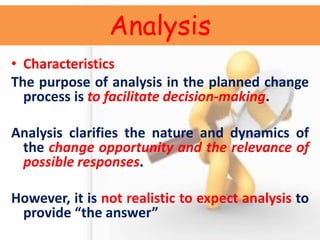 Analysis 
•Characteristics 
The purpose of analysis in the planned change process is to facilitate decision-making. 
Analysis clarifies the nature and dynamics of the change opportunity and the relevance of possible responses. 
However, it is not realistic to expect analysis to provide “the answer”  