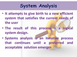 System Analysis 
•It attempts to give birth to a new efficient system that satisfies the current needs of the user 
•The result of this process is a logical system design. 
•Systems analysis is an iterative process that continues until a preferred and acceptable solution emerges  