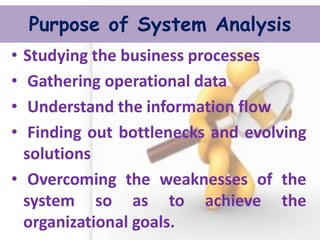 Purpose of System Analysis 
•Studying the business processes 
• Gathering operational data 
• Understand the information flow 
• Finding out bottlenecks and evolving solutions 
• Overcoming the weaknesses of the system so as to achieve the organizational goals.  
