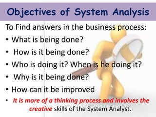 Objectives of System Analysis 
To Find answers in the business process: 
•What is being done? 
• How is it being done? 
•Who is doing it? When is he doing it? 
• Why is it being done? 
•How can it be improved 
• It is more of a thinking process and involves the creative skills of the System Analyst.  