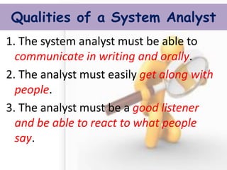 Qualities of a System Analyst 
1. The system analyst must be able to communicate in writing and orally. 
2. The analyst must easily get along with people. 
3. The analyst must be a good listener and be able to react to what people say. 
 