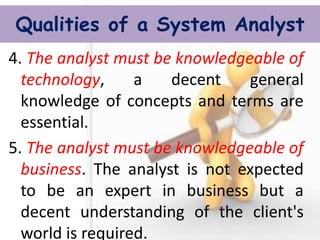 Qualities of a System Analyst 
4. The analyst must be knowledgeable of technology, a decent general knowledge of concepts and terms are essential. 
5. The analyst must be knowledgeable of business. The analyst is not expected to be an expert in business but a decent understanding of the client's world is required.  