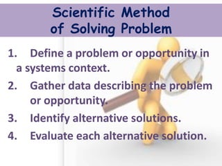Scientific Method of Solving Problem 
1. Define a problem or opportunity in a systems context. 
2. Gather data describing the problem or opportunity. 
3. Identify alternative solutions. 
4. Evaluate each alternative solution. 
 