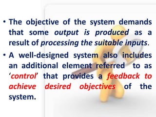 •The objective of the system demands that some output is produced as a result of processing the suitable inputs. 
•A well-designed system also includes an additional element referred to as ‘control’ that provides a feedback to achieve desired objectives of the system.  