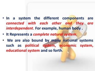 •In a system the different components are connected with each other and they are interdependent. For example, human body . 
•It Represents a complete natural system. 
• We are also bound by many national systems such as political system, economic system, educational system and so forth.  