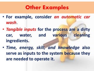 Other Examples 
•For example, consider an automatic car wash. 
•Tangible inputs for the process are a dirty car, water, and various cleaning ingredients. 
•Time, energy, skill, and knowledge also serve as inputs to the system because they are needed to operate it.  