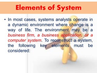 Elements of System 
•In most cases, systems analysts operate in a dynamic environment where change is a way of life. The environment may be a business firm, a business application, or a computer system. To reconstruct a system, the following key elements must be considered:  