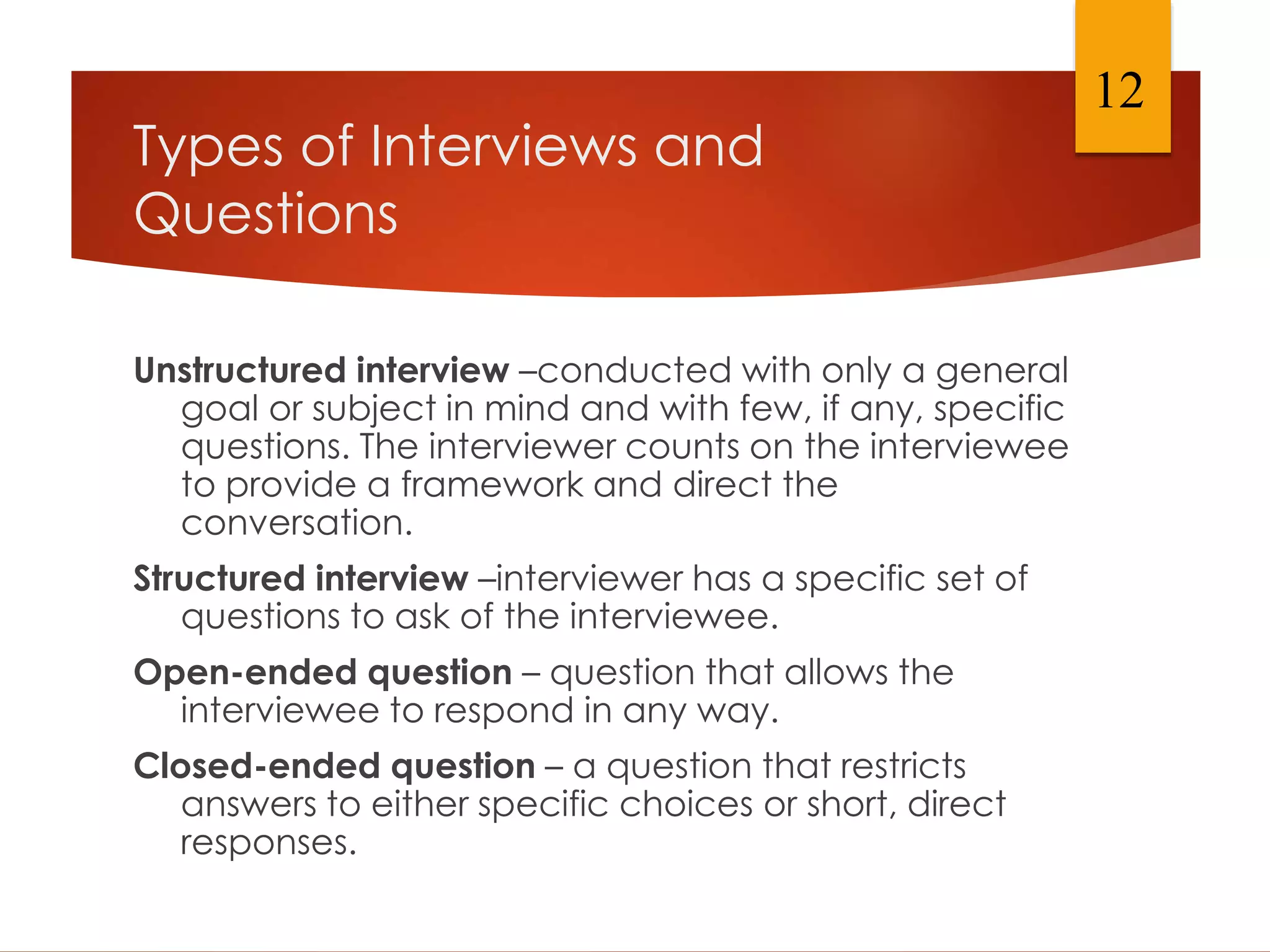 Types of Interviews and
Questions
Unstructured interview –conducted with only a general
goal or subject in mind and with few, if any, specific
questions. The interviewer counts on the interviewee
to provide a framework and direct the
conversation.
Structured interview –interviewer has a specific set of
questions to ask of the interviewee.
Open-ended question – question that allows the
interviewee to respond in any way.
Closed-ended question – a question that restricts
answers to either specific choices or short, direct
responses.
12
 