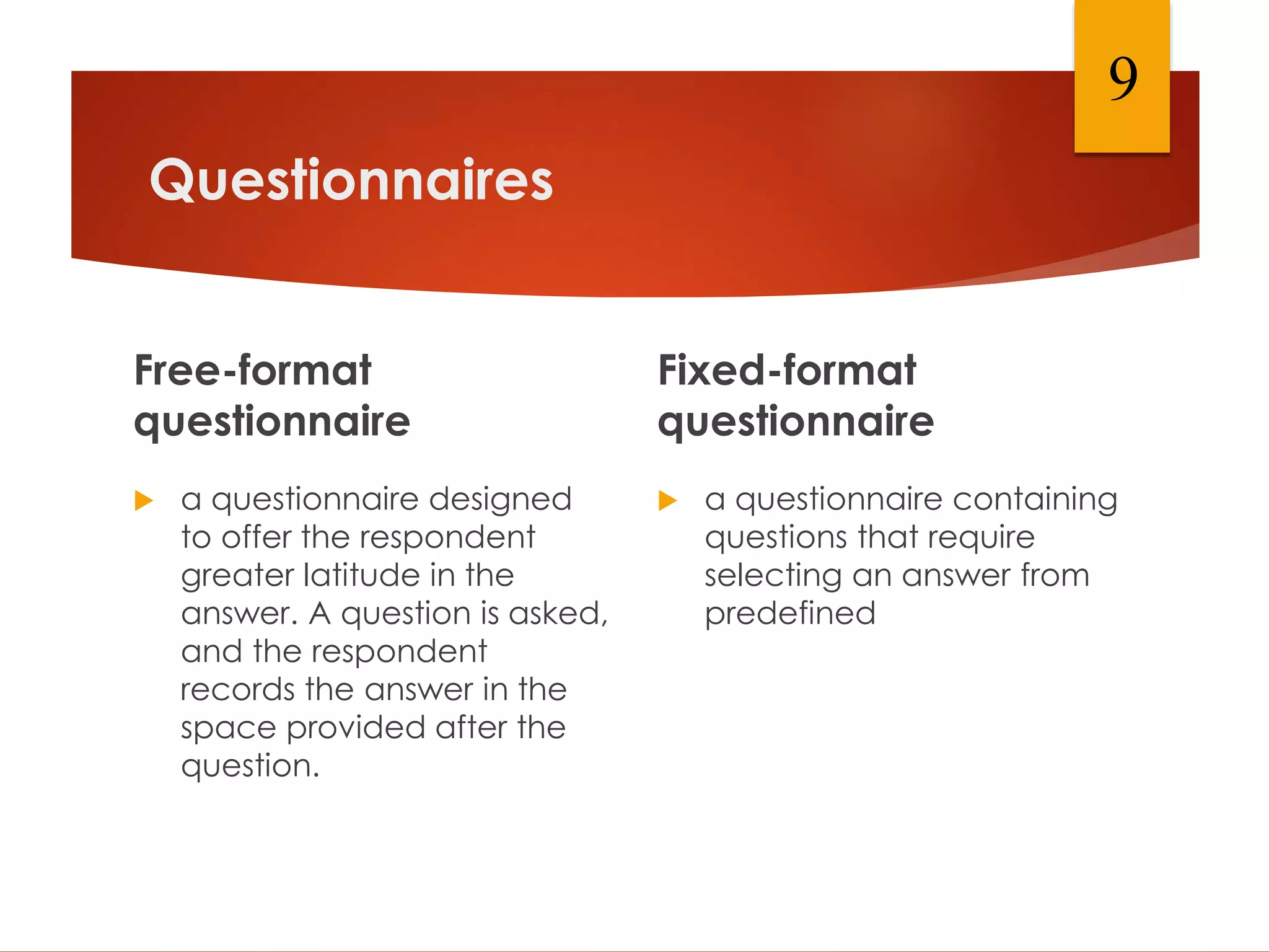 Questionnaires
Free-format
questionnaire
 a questionnaire designed
to offer the respondent
greater latitude in the
answer. A question is asked,
and the respondent
records the answer in the
space provided after the
question.
Fixed-format
questionnaire
 a questionnaire containing
questions that require
selecting an answer from
predefined
9
 