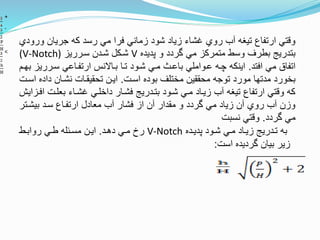 ‫و‬ ‫جريان‬ ‫كه‬ ‫رسد‬ ‫مي‬ ‫فرا‬ ‫زماني‬ ‫شود‬ ‫زياد‬ ‫غشاء‬ ‫روي‬ ‫آب‬ ‫تيغه‬ ‫ارتفاع‬ ‫ونتي‬‫رودي‬
‫پديده‬ ‫و‬ ‫وردد‬ ‫مي‬ ‫متمركز‬ ‫وسط‬ ‫بطرف‬ ‫بتدريج‬V‫سترريز‬ ‫شتدن‬ ‫شتكل‬(V-Notch)
‫افتد‬ ‫مي‬ ‫اتفا‬.‫سترري‬ ‫ارتفتاعي‬ ‫بتاالنس‬ ‫تتا‬ ‫شتود‬ ‫متي‬ ‫باعت‬ ‫عتواملي‬ ‫چته‬ ‫اينكه‬‫بهتم‬ ‫ز‬
‫استت‬ ‫بوده‬ ‫مختلف‬ ‫محققين‬ ‫توجه‬ ‫مورد‬ ‫مدتها‬ ‫بخورد‬.‫داد‬ ‫نشتان‬ ‫تحقيقتات‬ ‫ايتن‬‫استت‬ ‫ه‬
‫بعلتت‬ ‫غشتاء‬ ‫داخلتي‬ ‫فشتار‬ ‫بتتدريج‬ ‫شتود‬ ‫متي‬ ‫زيتاد‬ ‫آب‬ ‫تيغه‬ ‫ارتفاع‬ ‫ونتي‬ ‫كه‬‫افتزايش‬
‫بيشتت‬ ‫ستد‬ ‫ارتفتاع‬ ‫معادل‬ ‫آب‬ ‫فشار‬ ‫از‬ ‫آن‬ ‫مقدار‬ ‫و‬ ‫وردد‬ ‫مي‬ ‫زياد‬ ‫آن‬ ‫روي‬ ‫آب‬ ‫وزن‬‫ر‬
‫وردد‬ ‫مي‬.‫نسبت‬ ‫ونتي‬
‫پديتده‬ ‫شتود‬ ‫متي‬ ‫زيتاد‬ ‫تتدريج‬ ‫به‬V-Notch‫دهتد‬ ‫متي‬ ‫رخ‬.‫روابتط‬ ‫طتي‬ ‫مستئله‬ ‫ايتن‬
‫است‬ ‫ورديده‬ ‫بيان‬ ‫زير‬:
+
-
<
 