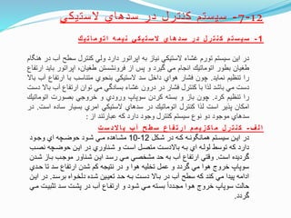 12-7-‫الستيكي‬ ‫سدهاي‬ ‫در‬ ‫كنترل‬ ‫سيستم‬
1-‫ك‬‫ي‬‫ت‬‫ا‬‫م‬‫و‬‫ت‬‫ا‬ ‫ه‬‫م‬‫ي‬‫ن‬ ‫ي‬‫ك‬‫ي‬‫ت‬‫س‬ ‫ال‬ ‫ي‬‫ا‬‫ه‬‫د‬‫س‬ ‫ر‬‫د‬ ‫ل‬‫ر‬‫ت‬‫ن‬‫ك‬ ‫م‬‫ت‬‫س‬ ‫ي‬‫س‬
‫در‬‫اين‬‫سيستم‬‫تورم‬‫غشاء‬‫الستيكي‬‫نياز‬‫به‬‫اپراتور‬‫دارد‬‫ولي‬‫كنترل‬‫سطح‬‫آ‬‫ب‬‫در‬‫ام‬ ‫هن‬
‫طغيان‬‫بطور‬‫اتوماتي‬‫انجام‬‫مي‬‫ويرد‬‫و‬‫پس‬‫از‬‫فرونشستن‬،‫طغيان‬‫اپراتور‬‫ب‬‫ايد‬‫ارتفاع‬
‫را‬‫تنظيم‬‫نمايد‬.‫چون‬‫فشار‬‫هواي‬‫داخل‬‫سد‬‫الستيكي‬‫بنحوي‬‫متناسب‬‫با‬‫ارتفاع‬‫آب‬‫باال‬
‫دست‬‫مي‬‫باشد‬‫لاا‬‫با‬‫كنترل‬‫فشار‬‫در‬‫درون‬‫غشاء‬‫بسادوي‬‫مي‬‫توان‬‫ارتفاع‬‫آب‬‫ب‬‫اال‬‫دست‬
‫را‬‫تنظيم‬‫كرد‬.‫چون‬‫باز‬‫و‬‫بسته‬‫كردن‬‫سوپاپ‬‫ورودي‬‫و‬‫خروجي‬‫بصورت‬‫اتوماتي‬
‫امكان‬‫پاير‬‫است‬‫لاا‬‫كنترل‬‫اتوماتي‬‫در‬‫سدهاي‬‫الستيكي‬‫امري‬‫بسيار‬‫ساده‬‫اس‬‫ت‬.‫در‬
‫سدهاي‬‫موجود‬‫دو‬‫نوع‬‫سيستم‬‫كنترل‬‫وجود‬‫دارد‬‫كه‬‫عبارتند‬‫از‬:
‫ف‬ ‫ل‬‫ا‬-‫ت‬‫س‬ ‫د‬‫ال‬‫ا‬‫ب‬ ‫ب‬‫آ‬ ‫ح‬‫ط‬‫س‬ ‫ع‬‫ا‬‫ف‬‫ت‬‫ر‬‫ا‬ ‫م‬‫م‬‫ي‬‫ز‬‫ك‬‫ا‬‫م‬ ‫ل‬‫ر‬‫ت‬‫ن‬‫ك‬
‫تكل‬‫ت‬‫ش‬ ‫در‬ ‫ته‬‫ت‬‫ك‬ ‫ته‬‫ت‬‫ون‬ ‫همان‬ ‫تتم‬‫ت‬‫سيس‬ ‫تن‬‫ت‬‫اي‬ ‫در‬12-10‫تود‬‫ت‬‫وج‬ ‫اي‬ ‫تچه‬‫ت‬‫حوض‬ ‫تود‬‫ت‬‫ش‬ ‫تي‬‫ت‬‫م‬ ‫تاهده‬‫ت‬‫مش‬
‫نصتب‬ ‫حوضتچه‬ ‫ايتن‬ ‫در‬ ‫شتناوري‬ ‫و‬ ‫استت‬ ‫متصتل‬ ‫باالدستت‬ ‫بته‬ ‫اي‬ ‫لولته‬ ‫توسط‬ ‫كه‬ ‫دارد‬
‫است‬ ‫ورديده‬.‫شت‬ ‫بتاز‬ ‫موجتب‬ ‫شتناور‬ ‫ايتن‬ ‫رستد‬ ‫متي‬ ‫مشخصي‬ ‫حد‬ ‫به‬ ‫آب‬ ‫ارتفاع‬ ‫ونتي‬‫دن‬
‫حت‬ ‫تا‬ ‫سد‬ ‫ارتفاع‬ ‫شدن‬ ‫كم‬ ‫نتيجه‬ ‫در‬ ‫و‬ ‫هوا‬ ‫تخليه‬ ‫عمل‬ ‫و‬ ‫وردد‬ ‫مي‬ ‫هوا‬ ‫خروج‬ ‫سوپاپ‬‫دي‬
‫برستد‬ ‫دلختواه‬ ‫شتده‬ ‫تعيتين‬ ‫حتد‬ ‫بته‬ ‫دستت‬ ‫بتاال‬ ‫در‬ ‫آب‬ ‫سطح‬ ‫كه‬ ‫كند‬ ‫مي‬ ‫پيدا‬ ‫ادامه‬.‫ا‬ ‫در‬‫يتن‬
‫تثبيتت‬ ‫ستد‬ ‫پشتت‬ ‫در‬ ‫آب‬ ‫ارتفتاع‬ ‫و‬ ‫شتود‬ ‫متي‬ ‫بستته‬ ‫مجتددا‬ ‫هتوا‬ ‫خروج‬ ‫سوپاپ‬ ‫حالت‬‫متي‬
‫وردد‬.
 