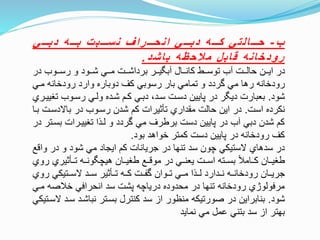 ‫ب‬-‫ههههي‬‫ه‬‫دب‬ ‫ه‬‫هههه‬‫ه‬‫ب‬ ‫ت‬‫ههههب‬‫ه‬‫س‬‫ن‬ ‫ف‬‫ا‬‫ر‬‫هههه‬‫ه‬‫ح‬‫ان‬ ‫ههههي‬‫ه‬‫دب‬ ‫ه‬‫هههه‬‫ه‬‫ك‬ ‫لتي‬‫ا‬‫هههه‬‫ه‬‫ح‬
‫د‬‫ش‬‫ا‬‫ب‬ ‫ه‬‫ظ‬‫ح‬‫ال‬‫م‬ ‫ل‬‫ب‬‫ا‬‫ق‬ ‫ه‬‫ن‬‫ا‬‫خ‬‫د‬‫و‬‫ر‬.
‫در‬ ‫تتوب‬‫ت‬‫رس‬ ‫و‬ ‫تتود‬‫ت‬‫ش‬ ‫تتي‬‫ت‬‫م‬ ‫تتت‬‫ت‬‫برداش‬ ‫تتر‬‫ت‬‫ي‬ ‫آب‬ ‫تتال‬‫ت‬‫كان‬ ‫تتط‬‫ت‬‫توس‬ ‫آب‬ ‫تتت‬‫ت‬‫حال‬ ‫تتن‬‫ت‬‫اي‬ ‫در‬
‫متي‬ ‫رودخانه‬ ‫وارد‬ ‫دوباره‬ ‫كف‬ ‫رسوبي‬ ‫بار‬ ‫تمامي‬ ‫و‬ ‫وردد‬ ‫مي‬ ‫رها‬ ‫رودخانه‬
‫شود‬.‫تغ‬ ‫رستوب‬ ‫ولتي‬ ‫شتده‬ ‫كتم‬ ‫دبتي‬ ،‫ستد‬ ‫دستت‬ ‫پايين‬ ‫در‬ ‫ر‬ ‫دي‬ ‫بعبارت‬‫ييتري‬
‫است‬ ‫نكرده‬.‫باالدستت‬ ‫در‬ ‫رستوب‬ ‫شدن‬ ‫كم‬ ‫تأثيرات‬ ‫مقداري‬ ‫حالت‬ ‫اين‬ ‫در‬‫بتا‬
‫بست‬ ‫تغييترات‬ ‫لتاا‬ ‫و‬ ‫وردد‬ ‫مي‬ ‫برطرف‬ ‫دست‬ ‫پايين‬ ‫در‬ ‫آب‬ ‫دبي‬ ‫شدن‬ ‫كم‬‫در‬ ‫تر‬
‫بود‬ ‫خواهد‬ ‫كمتر‬ ‫دست‬ ‫پايين‬ ‫در‬ ‫رودخانه‬ ‫كف‬.
‫و‬ ‫در‬ ‫و‬ ‫شود‬ ‫مي‬ ‫ايجاد‬ ‫كم‬ ‫جريانات‬ ‫در‬ ‫تنها‬ ‫سد‬ ‫چون‬ ‫الستيكي‬ ‫سدهاي‬ ‫در‬‫انع‬
‫ر‬ ‫تتتأثيري‬ ‫ونتته‬ ‫هيچ‬ ‫طغيتتان‬ ‫مونتتع‬ ‫در‬ ‫يعنتتي‬ ‫استتت‬ ‫بستتته‬ ‫كتتامل‬ ‫طغيتتان‬‫وي‬
‫روي‬ ‫الستتتيكي‬ ‫ستتد‬ ‫تتتأثير‬ ‫كتته‬ ‫وفتتت‬ ‫تتتوان‬ ‫متتي‬ ‫لتتاا‬ ‫نتتدارد‬ ‫رودخانتته‬ ‫جريتتان‬
‫مت‬ ‫خلصه‬ ‫انحرافي‬ ‫سد‬ ‫پشت‬ ‫درياچه‬ ‫محدوده‬ ‫در‬ ‫تنها‬ ‫رودخانه‬ ‫مرفولوژي‬‫ي‬
‫شود‬.‫ست‬ ‫نباشتد‬ ‫بستتر‬ ‫كنترل‬ ‫سد‬ ‫از‬ ‫منظور‬ ‫صورتيكه‬ ‫در‬ ‫بنابراين‬‫الستتيكي‬ ‫د‬
‫نمايد‬ ‫مي‬ ‫عمل‬ ‫بتني‬ ‫سد‬ ‫از‬ ‫بهتر‬
 