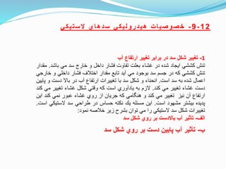 12-9-‫ي‬‫ك‬‫ي‬‫ت‬‫س‬‫ال‬ ‫ي‬‫ا‬‫ه‬‫د‬‫س‬ ‫ي‬‫ك‬‫ي‬‫ل‬‫و‬‫ر‬‫د‬‫ي‬‫ه‬ ‫ت‬‫ا‬‫ي‬‫ص‬‫و‬‫ص‬‫خ‬
1-‫تغيير‬‫شكل‬‫سد‬‫در‬‫برابر‬‫تغيير‬‫ارتفاع‬‫آب‬
‫تنش‬‫كششي‬‫ايجاد‬‫شده‬‫در‬‫غشاء‬‫بعلت‬‫تفاوت‬‫فشار‬‫داخل‬‫و‬‫خارج‬‫سد‬‫مي‬‫باش‬‫د‬.‫مقدار‬
‫تنش‬‫كششي‬‫كه‬‫در‬‫جسم‬‫سد‬‫بوجود‬‫مي‬‫آيد‬‫تابع‬‫مقدار‬‫اختلف‬‫فشار‬‫داخلي‬‫و‬‫خ‬‫ارجي‬
‫اعمال‬‫شده‬‫به‬‫سد‬‫است‬.‫انحناء‬‫و‬‫شكل‬‫سد‬‫با‬‫تغييرات‬‫ارتفاع‬‫آب‬‫در‬‫باال‬‫دست‬‫و‬‫پايين‬
‫دست‬‫غشاء‬‫تغيير‬‫مي‬‫كند‬.‫الزم‬‫به‬‫يادآوري‬‫است‬‫كه‬‫ونتي‬‫شكل‬‫غشاء‬‫تغيير‬‫مي‬‫كند‬
‫ارتفاع‬‫آن‬‫نيز‬‫تغيير‬‫مي‬‫كند‬‫و‬‫امي‬ ‫هن‬‫كه‬‫جريان‬‫از‬‫روي‬‫غشاء‬‫عبور‬‫نمي‬‫كن‬‫د‬‫اين‬
‫پديده‬‫بيشتر‬‫مشهود‬‫است‬.‫اين‬‫مسئله‬‫ي‬‫نكته‬‫حساس‬‫در‬‫طراحي‬‫سد‬‫الستي‬‫كي‬‫است‬.
‫تغييرات‬‫شكل‬‫سد‬‫الستيكي‬‫را‬‫مي‬‫توان‬‫بشرح‬‫زير‬‫خلصه‬‫نمود‬:
‫الف‬-‫تأثير‬‫آب‬‫باالدست‬‫بر‬‫روي‬‫شكل‬‫سد‬
‫ب‬-‫سد‬ ‫شكل‬ ‫روي‬ ‫بر‬ ‫دست‬ ‫پايين‬ ‫آب‬ ‫تأثير‬
 