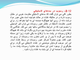 12-2-‫ب‬‫و‬‫س‬‫ر‬‫ر‬‫د‬‫ي‬‫ا‬‫ه‬‫د‬‫س‬‫ي‬‫ك‬‫ي‬‫ت‬‫س‬‫ال‬
‫بطور‬‫كلي‬‫مي‬‫توان‬‫وفت‬‫كه‬‫سدهاي‬‫الستيكي‬‫مقاومت‬‫خوبي‬‫در‬‫مق‬‫ابل‬
‫رسوب‬‫دارند‬‫و‬‫در‬‫حاليكه‬‫غشاء‬‫در‬‫حالت‬‫خوابيده‬‫است‬‫حتي‬‫عبور‬‫م‬‫واد‬
‫درشت‬‫دانه‬‫از‬‫روي‬‫آنها‬‫ونه‬ ‫هيچ‬‫صدمه‬‫اي‬‫به‬‫آنها‬‫نخواهد‬‫زد‬.‫براي‬
‫تصور‬‫مقاومت‬‫الستي‬‫در‬‫مقابل‬‫عبور‬‫رسوبات‬‫مي‬‫توان‬‫تاير‬‫ات‬‫ومبيلي‬
‫را‬‫مجسم‬‫نمود‬‫كه‬‫در‬‫شرايط‬‫لخي‬ ‫سن‬‫سالها‬‫عمر‬‫مي‬‫كند‬.‫امي‬ ‫هن‬‫ك‬‫ه‬
‫غشاء‬‫متورم‬‫است‬‫بايد‬‫مديريت‬‫بهره‬‫برداري‬‫ونه‬ ‫ب‬‫اي‬‫باشد‬‫كه‬‫هي‬‫اه‬ ‫چ‬
‫ارتفاع‬‫رسوبات‬‫در‬‫پشت‬‫سد‬‫با‬‫ارتفاع‬‫سد‬‫يكي‬،‫نشود‬‫زيرا‬‫اين‬‫مسئله‬
‫موجب‬‫مي‬‫وردد‬‫تا‬‫پس‬‫از‬‫پر‬‫شدن‬‫مخزن‬،‫سد‬‫رسوبات‬‫از‬‫روي‬‫سد‬
‫عبور‬‫كنند‬.‫چون‬‫معموال‬‫تمركز‬‫عبور‬‫رسوبات‬‫در‬‫وسط‬‫غشاء‬‫است‬.
‫اين‬‫امر‬‫موجب‬‫فرسايش‬‫موضعي‬‫در‬‫غشاء‬‫الستيكي‬‫مي‬‫وردد‬.‫براي‬
‫جلوويري‬‫از‬‫بوجود‬‫آمدن‬‫اين‬‫مسئله‬‫بايد‬‫متناوبا‬‫رسوبات‬‫پشت‬‫سد‬‫را‬
‫تخليه‬‫كرد‬‫تا‬‫صدمه‬‫اي‬‫از‬‫اين‬‫بابت‬‫به‬‫غشاء‬‫وارد‬‫نشود‬.
 