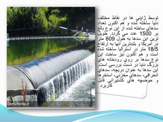 ‫توسط‬‫ژاپني‬‫ها‬‫در‬‫نقاط‬‫مختلف‬
‫دنيا‬‫ساخته‬‫شده‬‫و‬‫هم‬‫اكنون‬‫تعداد‬
‫سدهاي‬‫ساخته‬‫شده‬‫از‬‫اين‬‫نوع‬‫بالغ‬
‫بر‬1500‫عدد‬‫مي‬‫وردد‬.‫طويل‬
‫ترين‬‫اين‬‫سدها‬‫به‬‫طول‬609‫متر‬
‫در‬‫آمريكا‬‫و‬‫بلندترين‬‫آنها‬‫به‬‫ارتف‬‫اع‬
18/5‫متر‬‫در‬‫استراليا‬‫ساخته‬‫شده‬
‫است‬‫و‬‫هم‬‫اكنون‬‫نيز‬‫ساخت‬‫اين‬
‫نوع‬‫سدها‬‫بر‬‫روي‬‫رودخانه‬‫هاي‬
‫بزرگ‬‫دنيا‬‫در‬‫دست‬‫بررسي‬‫است‬.
‫اين‬‫سدها‬‫به‬‫عنوان‬،‫دريچه‬‫سدهاي‬
،‫انحرافي‬‫سدهاي‬،‫مخزني‬‫استخرها‬
‫و‬‫حوضچه‬‫هاي‬‫كشتيراني‬‫نابل‬
‫كاربرد‬‫است‬.
 