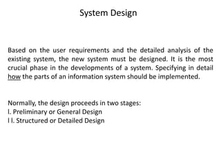 System Design
Based on the user requirements and the detailed analysis of the
existing system, the new system must be designed. It is the most
crucial phase in the developments of a system. Specifying in detail
how the parts of an information system should be implemented.
Normally, the design proceeds in two stages:
l. Preliminary or General Design
l l. Structured or Detailed Design
 
