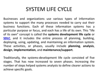 SYSTEM LIFE CYCLE
Businesses and organizations use various types of information
systems to support the many processes needed to carry out their
business functions. Each of these information systems has a
particular purpose or focus, and each has a life of its own. This “life
of its own” concept is called the systems development life cycle or
SDLC, and it includes the entire process of planning, building,
deploying, using, updating, and maintaining an information system.
These activities, or phases, usually include planning, analysis,
design, implementation, and maintenance/support.
Traditionally, the systems-development life cycle consisted of five
stages. That has now increased to seven phases. Increasing the
number of steps helped systems analysts to define clearer actions to
achieve specific goals.
 
