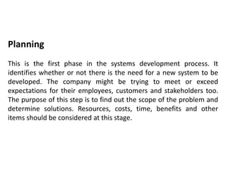 Planning
This is the first phase in the systems development process. It
identifies whether or not there is the need for a new system to be
developed. The company might be trying to meet or exceed
expectations for their employees, customers and stakeholders too.
The purpose of this step is to find out the scope of the problem and
determine solutions. Resources, costs, time, benefits and other
items should be considered at this stage.
 