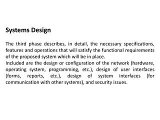Systems Design
The third phase describes, in detail, the necessary specifications,
features and operations that will satisfy the functional requirements
of the proposed system which will be in place.
Included are the design or configuration of the network (hardware,
operating system, programming, etc.), design of user interfaces
(forms, reports, etc.), design of system interfaces (for
communication with other systems), and security issues.
 