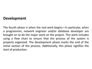 Development
The fourth phase is when the real work begins—in particular, when
a programmer, network engineer and/or database developer are
brought on to do the major work on the project. This work includes
using a flow chart to ensure that the process of the system is
properly organized. The development phase marks the end of the
initial section of the process. Additionally, this phase signifies the
start of production.
 