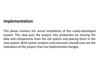 Implementation
This phase involves the actual installation of the newly-developed
system. This step puts the project into production by moving the
data and components from the old system and placing them in the
new system. Both system analysts and end-users should now see the
realization of the project that has implemented changes.
 