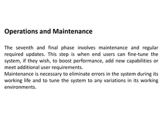 Operations and Maintenance
The seventh and final phase involves maintenance and regular
required updates. This step is when end users can fine-tune the
system, if they wish, to boost performance, add new capabilities or
meet additional user requirements.
Maintenance is necessary to eliminate errors in the system during its
working life and to tune the system to any variations in its working
environments.
 