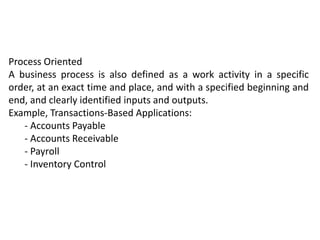Process Oriented
A business process is also defined as a work activity in a specific
order, at an exact time and place, and with a specified beginning and
end, and clearly identified inputs and outputs.
Example, Transactions-Based Applications:
- Accounts Payable
- Accounts Receivable
- Payroll
- Inventory Control
 