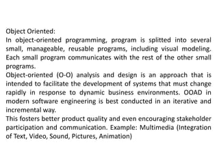 Object Oriented:
In object-oriented programming, program is splitted into several
small, manageable, reusable programs, including visual modeling.
Each small program communicates with the rest of the other small
programs.
Object-oriented (O-O) analysis and design is an approach that is
intended to facilitate the development of systems that must change
rapidly in response to dynamic business environments. OOAD in
modern software engineering is best conducted in an iterative and
incremental way.
This fosters better product quality and even encouraging stakeholder
participation and communication. Example: Multimedia (Integration
of Text, Video, Sound, Pictures, Animation)
 