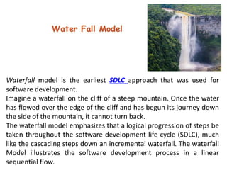 Waterfall model is the earliest SDLC approach that was used for
software development.
Imagine a waterfall on the cliff of a steep mountain. Once the water
has flowed over the edge of the cliff and has begun its journey down
the side of the mountain, it cannot turn back.
The waterfall model emphasizes that a logical progression of steps be
taken throughout the software development life cycle (SDLC), much
like the cascading steps down an incremental waterfall. The waterfall
Model illustrates the software development process in a linear
sequential flow.
 
