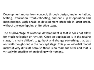 Development moves from concept, through design, implementation,
testing, installation, troubleshooting, and ends up at operation and
maintenance. Each phase of development proceeds in strict order,
without any overlapping or iterative steps.
The disadvantage of waterfall development is that it does not allow
for much reflection or revision. Once an application is in the testing
stage, it is very difficult to go back and change something that was
not well-thought out in the concept stage. This pure waterfall model
makes it very difficult because there is no room for error and that is
virtually impossible when dealing with humans.
 