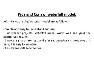 Pros and Cons of waterfall model:
Advantages of using Waterfall model are as follows:
- Simple and easy to understand and use.
- For smaller projects, waterfall model works well and yield the
appropriate results.
- Since the phases are rigid and precise, one phase is done one at a
time, it is easy to maintain.
- Results are well documented.
 