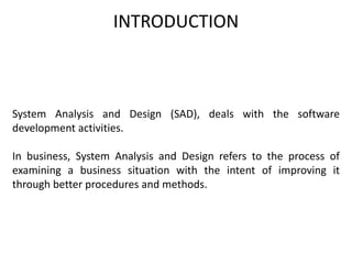 INTRODUCTION
System Analysis and Design (SAD), deals with the software
development activities.
In business, System Analysis and Design refers to the process of
examining a business situation with the intent of improving it
through better procedures and methods.
 