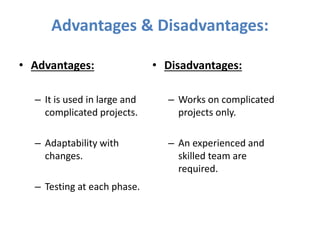 Advantages & Disadvantages:
• Advantages:
– It is used in large and
complicated projects.
– Adaptability with
changes.
– Testing at each phase.
• Disadvantages:
– Works on complicated
projects only.
– An experienced and
skilled team are
required.
 