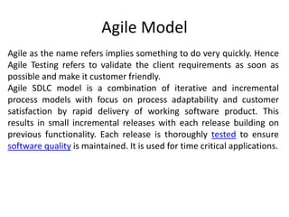 Agile Model
Agile as the name refers implies something to do very quickly. Hence
Agile Testing refers to validate the client requirements as soon as
possible and make it customer friendly.
Agile SDLC model is a combination of iterative and incremental
process models with focus on process adaptability and customer
satisfaction by rapid delivery of working software product. This
results in small incremental releases with each release building on
previous functionality. Each release is thoroughly tested to ensure
software quality is maintained. It is used for time critical applications.
 