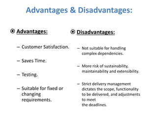 Advantages & Disadvantages:
 Advantages:
– Customer Satisfaction.
– Saves Time.
– Testing.
– Suitable for fixed or
changing
requirements.
 Disadvantages:
– Not suitable for handling
complex dependencies.
– More risk of sustainability,
maintainability and extensibility.
– Strict delivery management
dictates the scope, functionality
to be delivered, and adjustments
to meet
the deadlines.
 