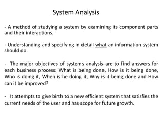 - A method of studying a system by examining its component parts
and their interactions.
- Understanding and specifying in detail what an information system
should do.
- The major objectives of systems analysis are to find answers for
each business process: What is being done, How is it being done,
Who is doing it, When is he doing it, Why is it being done and How
can it be improved?
- It attempts to give birth to a new efficient system that satisfies the
current needs of the user and has scope for future growth.
System Analysis
 