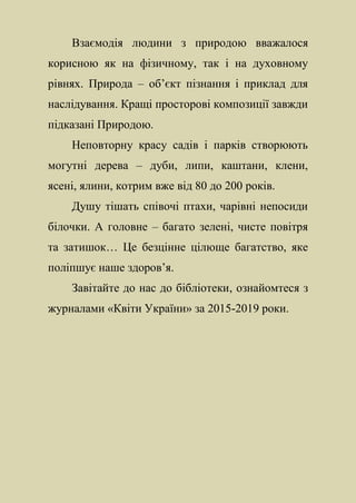 Взаємодія людини з природою вважалося
корисною як на фізичному, так і на духовному
рівнях. Природа – об’єкт пізнання і приклад для
наслідування. Кращі просторові композиції завжди
підказані Природою.
Неповторну красу садів і парків створюють
могутні дерева – дуби, липи, каштани, клени,
ясені, ялини, котрим вже від 80 до 200 років.
Душу тішать співочі птахи, чарівні непосиди
білочки. А головне – багато зелені, чисте повітря
та затишок… Це безцінне цілюще багатство, яке
поліпшує наше здоров’я.
Завітайте до нас до бібліотеки, ознайомтеся з
журналами «Квіти України» за 2015-2019 роки.
 
