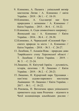 9. Клименко, А. Паланга : унікальний витвір
мистецтва Литви / А. Клименко // квіти
України. – 2019. – № 1. – С. 18-19.
10.Клименко, А. Сад-кантрі має бути
природним і затишним / А. Клименко //
Квіти України. – 2015. – № 4. – С. 18-22.
11.Клименко, А. Сади символічного напрямку :
Японський сад / А. Клименко // Квіти
України. – 2016. – № 4. – С. 28-30.
12.Клименко, А. Черкаський «Сосновий бір» –
синтез природи та міста / А. Клименко //
Квіти України. – 2018. – № 3. – С. 26-27.
13. Лазебник, Т. Асканія-Нова – природне диво
Таврійського степу Херсонської області /
Т. Лазебник // Квіти України. – 2019. –
№ 5. – С. 21-24.
14.Лященко, Н. Квітучий Ізраїль – духовність,
історія, екзотика / Н. Лященко // Квіти
України. – 2019. – № 2. – С. 20-23.
15. Лященко, Н. Курортний парк Трускавця –
пам’ятка садово-паркового мистецтва
Львівщини / Н. Лященко // Квіти України. –
2017. – № 1. – С. 18-22.
16. Рековець, П. Витончена краса унікального
приватного саду пана Рехачека – відомого в
Чехії колекціонера альпійських рослин /
 